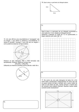 15. Um arco AB de uma circunferência é “enxergado” sob
um ângulo cujo vértice C pertence à circunferência. O
vértice D também “enxerga” o arco AB sob um ângulo
como podemos observar na figura abaixo
Observe os dois triângulos PBC e PAD formados são
semelhantes. Portanto, podemos concluir que:
(PA).(PC) = (PB).(PD)
Utilizando os mesmos conceitos acima calcule o valor de x:
x
5
6
X+2
R.:
16. Qual a área e o perímetro do triângulo abaixo:
3 m
4 m
R.:
Qual é área e o perímetro de um triângulo aumentado a
uma razão de 1:3 em relação ao triângulo acima?
(desenhe o triângulo na razão de 1:3 no quadriculado, a
seguir sabendo que cada é 1x1.
R.:
17. No centro de uma sala retangular de lados 4m e 6m
serão feitas canalizações independentes em linha reta até
os quatro cantos da sala e também até o ponto médio de
cada um dos lados da sala, usando sempre o mesmo tipo
de conduíte (cano plástico flexível). Quantos metros deste
conduíte serão necessários?
 
