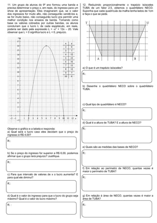 11. Um grupo de alunos do 9º ano formou uma banda e
precisa determinar o preço x, em reais, do ingresso para um
show de apresentação. Eles imaginaram que, se o valor
dos ingressos for muito alto, não conseguirão vendê-los e,
se for muito baixo, não conseguirão lucro pra permitir uma
melhor condição nos ensaios da banda. Tomando como
base os valores cobrados por outras bandas, os alunos
concluíram que o lucro L de cada espetáculo, em reais,
poderia ser dado pela expressão L = -x
2
+ 12x – 20. Vale
observar que L > 0 significa lucro e L < 0, prejuízo.
Observe o gráfico e a tabela e responda:
a) Qual será o lucro caso eles decidam que o preço do
ingresso é R$ 4,00?
R.:
b) Se o preço do ingresso for superior a R$ 6,00, podemos
afirmar que o grupo terá prejuízo? Justifique.
R.:
c) Para que intervalo de valores de x o lucro aumenta? E
para qual ele diminui?
R.:
d) Qual é o valor do ingresso para que o lucro do grupo seja
máximo? Qual é o valor do lucro máximo?
R. :
12. Reduzindo proporcionalmente o trapézio isósceles
TUBA de um fator 2,5, obtemos o quadrilátero NECO.
Suponha que cada quadrícula da malha tenha lados de 1cm
e faça o que se pede.
a) O que é um trapézio isósceles?
R.:
b) Desenhe o quadrilátero NECO sobre o quadrilátero
TUBA.
c) Qual tipo de quadrilátero é NECO?
R.:
d) Qual é a altura de TUBA? E a altura de NECO?
R.:
e) Quais são as medidas das bases de NECO?
R.:
f) Em relação ao perímetro de NECO, quantas vezes é
maior o perímetro de TUBA?
R.:
g) Em relação à área de NECO, quantas vezes é maior a
área de TUBA?
R.:
 