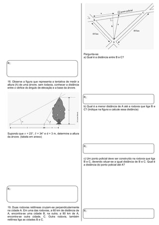 R.:
18. Observe a figura que representa a tentativa de medir a
altura (h) de uma árvore, sem todavia, conhecer a distância
entre o vértice do ângulo de elevação e a base da árvore.
Supondo que = 23°, = 34° e d = 3 m, determine a altura
da árvore. (tabela em anexo)
R.:
19. Duas rodovias retilíneas cruzam-se perpendicularmente
na cidade A. Em uma das rodovias, a 60 km de distância de
A, encontra-se uma cidade B, na outra, a 80 km de A,
encontra-se outra cidade, C. Outra rodovia, também
retilínea liga as cidades B e C.
Pergunta-se:
a) Qual é a distância entre B e C?
R.:
b) Qual é a menor distância de A até a rodovia que liga B e
C? (Indique na figura e calcule essa distância)
R.:
c) Um ponto policial deve ser construído na rodovia que liga
B e C, devendo situar-se a igual distância de B e C. Qual é
a distância do ponto policial até A?
R.:
 