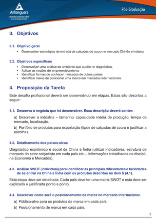 2
3.	 Objetivos
3.1.	 Objetivo geral
•	 Desenvolver estratégias de entrada de calçados de couro no mercado Chinês e Indiano.
3.2.	 Objetivos específicos
•	 Desenvolver uma análise de ambiente que auxilie no diagnóstico.
•	 Aplicar as noções de empreendedorismo.
•	 Identificar formas de conhecer mercados de outros países
•	 Identificar meios de posicionar uma marca em mercados internacionais.
4.	 Proposição da Tarefa
Este desafio profissional deverá ser desenvolvido em etapas. Estas são descritas a
seguir:
4.1.	 Descreva o negócio que irá desenvolver. Essa descrição deverá conter:
a)	Descrever a indústria – tamanho, capacidade média de produção, tempo de
mercado, localização.
b)	 Portfólio de produtos para exportação (tipos de calçados de couro e justificar a
escolha).
4.2.	 Detalhamento dos países-alvos
Diagnóstico econômico e social da China e Índia (utilizar indicadores, estrutura de
mercado do setor calçadista em cada país etc. – informações trabalhadas na discipli-
na Economia e Mercados).
4.3.	 Análise SWOT (individual) para identificar as principais dificuldades e facilidades
de se entrar na China e Índia com os produtos descritos no item b (4.1).
Esta etapa deve ser detalhada. Cada país deve ter uma matriz SWOT e esta deve ser
explicada e justificada ponto a ponto.
4.4.	 Descrever como será o posicionamento da marca no mercado internacional.
a)	 Público-alvo para os produtos da marca em cada país.
b)	 Posicionamento de marca em cada país.
 