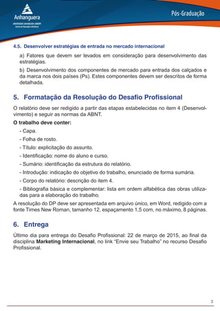 3
4.5.	 Desenvolver estratégias de entrada no mercado internacional
a)	Fatores que devem ser levados em consideração para desenvolvimento das
estratégias.
b)	Desenvolvimento dos componentes de mercado para entrada dos calçados e
da marca nos dois países (Ps). Estes componentes devem ser descritos de forma
detalhada.
5.	 Formatação da Resolução do Desafio Profissional
O relatório deve ser redigido a partir das etapas estabelecidas no item 4 (Desenvol-
vimento) e seguir as normas da ABNT.
O trabalho deve conter:
- Capa.
- Folha de rosto.
- Título: explicitação do assunto.
- Identificação: nome do aluno e curso.
- Sumário: identificação da estrutura do relatório.
- Introdução: indicação do objetivo do trabalho, enunciado de forma sumária.
- Corpo do relatório: descrição do item 4.
- Bibliografia básica e complementar: lista em ordem alfabética das obras utiliza-
das para a elaboração do trabalho.
A resolução do DP deve ser apresentada em arquivo único, em Word, redigido com a
fonte Times New Roman, tamanho 12, espaçamento 1,5 com, no máximo, 8 páginas.
6.	 Entrega
Último dia para entrega do Desafio Profissional: 22 de março de 2015, ao final da
disciplina Marketing Internacional, no link “Envie seu Trabalho” no recurso Desafio
Profissional.
 