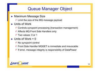 10 
Queue Manager Object 
► Maximum Message Size 
 Limit the size of the MQ message payload 
► Units of Work 
 Controls syncpoint processing (transaction management) 
 Affects MQ Front Side Handlers only 
 Two values: 0 or 1 
► Units of Work = 0 
 No syncpoint control 
 Front Side Handler MQGET is immediate and irrevocable 
 If error, message integrity is responsibility of DataPower 
 