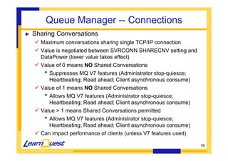 16 
Queue Manager -- Connections 
► Sharing Conversations 
 Maximum conversations sharing single TCP/IP connection 
 Value is negotiated between SVRCONN SHARECNV setting and 
DataPower (lower value takes effect) 
 Value of 0 means NO Shared Conversations 
• Suppresses MQ V7 features (Administrator stop-quiesce; 
Heartbeating; Read ahead; Client asynchronous consume) 
 Value of 1 means NO Shared Conversations 
• Allows MQ V7 features (Administrator stop-quiesce; 
Heartbeating; Read ahead; Client asynchronous consume) 
 Value  1 means Shared Conversations permitted 
• Allows MQ V7 features (Administrator stop-quiesce; 
Heartbeating; Read ahead; Client asynchronous consume) 
 Can impact performance of clients (unless V7 features used) 
 