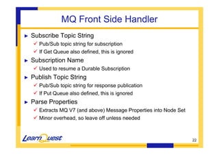 22 
MQ Front Side Handler 
► Subscribe Topic String 
 Pub/Sub topic string for subscription 
 If Get Queue also defined, this is ignored 
► Subscription Name 
 Used to resume a Durable Subscription 
► Publish Topic String 
 Pub/Sub topic string for response publication 
 If Put Queue also defined, this is ignored 
► Parse Properties 
 Extracts MQ V7 (and above) Message Properties into Node Set 
 Minor overhead, so leave off unless needed 
 