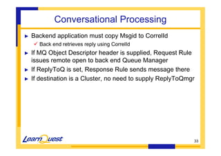 33 
Conversational Processing 
► Backend application must copy Msgid to CorrelId 
 Back end retrieves reply using CorrelId 
► If MQ Object Descriptor header is supplied, Request Rule 
issues remote open to back end Queue Manager 
► If ReplyToQ is set, Response Rule sends message there 
► If destination is a Cluster, no need to supply ReplyToQmgr 
 