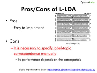 Pros/Cons of L-LDA
• Pros
  – Easy to implement


• Cons                                                      via [Ramage+ 09]

  – It is necessary to specify label-topic
    correspondence manually
     • Its performance depends on the corresponds

         ※) My implementation is here : https://github.com/shuyo/iir/blob/master/lda/llda.py
 