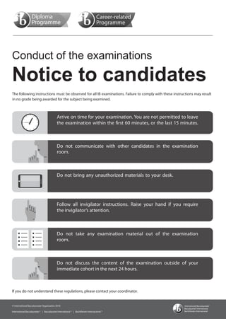 Conduct of the examinations
Notice to candidates
Arrive on time for your examination. You are not permitted to leave
the examination within the first 60 minutes, or the last 15 minutes.
the invigilator’s attention.
Follow all invigilator instructions. Raise your hand if you require
Do not bring any unauthorized materials to your desk.
Do not communicate with other candidates in the examination
Do not take any examination material out of the examination
room.
room.
Do not discuss the content of the examination outside of your
immediate cohort in the next 24 hours.
The following instructions must be observed for all IB examinations. Failure to comply with these instructions may result
© International Baccalaureate Organization 2018
International Baccalaureate ® | Baccalauréat International ® | Bachillerato Internacional ®
in no grade being awarded for the subject being examined.
If you do not understand these regulations, please contact your coordinator.
© International Baccalaureate Organization 2018
International Baccalaureate ® | Baccalauréat International ® | Bachillerato Internacional ®
© International Baccalaureate Organization 2018
International Baccalaureate ® | Baccalauréat International ® | Bachillerato Internacional ®
 