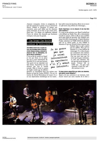 FRANCO FANS                                                                                                                                       OCT/NOV 11
BP 27                                                                                                                                                      Bimestriel
16170 ROUILLAC - 06 37 77 06 59

                                                                                                                                     Surface approx. (cm²) : 5476




                                                                                                                                                           Page 7/13



                                  chansons composées, écrites et enregistrée1; Je                   huit mille ventes du deuxieme album ou se trouve
                                  suis tres content de ce projet, car j'y ai retrouve la            Le cafe contre cinq millions de visionnages
                                  liberte Oldelaf et Monsieur D étaient une
                                  contrainte parce qu il fallait que les chansons                   Quelle importance a eu la chanson et son clip dans
                                  soient marrantes, la J ai fair ce que j'avais envie               votre aventure ?
                                  Quel luxe ' Ce disque m'a également redonne                       ll y avait eu des prémices avec Raoul le pitbullqui
                                  l'envie de reécrire des chansons pas forcement                    a ete diffusée sur Radio Néo, elle a énormément
                                  comiques, maîs pour les grands                                    marche en concert, même si elle ne nous semblait
                                                                                                    pas la plus drôle du spectacle Puis Nathalie mon
                                                                                                    amour des JMJ 3. beaucoup plu D apres Monsieur
                                    La star la moins                                                Poulpe, ammateui sur Nolife (chaine de Television
                                                                                                    axée sur la culture geek), ce sont Oldelaf et
                                  connue d Internet                                                 Monsieur D qui ont invente le buzz Internet aec
                                                                                                                       Nathalie Maîs Le cafe a explosé
                                  Ton album s ouvre sur Le monde est                                                   tous les chiffres Rien que sur
                                  beau, une chronique arrière d'Internet           Je ne pense                         Youtube il y a cinq millions de
                                  et des reseaux sociaux, comment te
                                  places-tu face au phénomène, toi                   pas que                            visionnages II y a plus de gens
                                                                                                                        qui connaissent cette chanson
                                  qui lui dois ta renommée ?
                                                                            je          serai                           que notre nom, tant mieux, ce
                                  C'est un fait de societe sur lequel                                                    nest pas mon nom que j'ai
                                  je n'ai pas d'avis Je ne pense                   intermittent                          envie que les gens retiennent,

                                                                                   du spectacle
                                  pas que je serai intermittent du                                                       ce sont mes chansons On
                                  spectacle s il n y avait pas Internet                                                   sait que des jeunes groupes la
                                  Une partie de ma notoriété s'est
                                  faite dessus Aujourd rmi j'ai une
                                                                                       n'y avait                          jouent     Comme elle ne
                                                                                                                          vieillit pas - les gens vont
                                  chanson que tout le monde
                                  connaît Maîs si j'avais eu autant
                                                                                   pas Internet.                           continuer a boire du cafe
                                                                                                                           elle continue a vivre
                                  dc singles vendus que dc téléchar-
                                  gements, je t accueillerai dans une maison avec                  Tu joues encore aujourd'hui sur scene ces chansons,
                                  piscine au bord de I ocean (NDLR On est a U                      avec plaisir ou par obligation ?
                                  cantine du tesmal Musicalarue de Luxey) II y a                   Raoul a ete une contrainte a un moment, maîs
                                  eu une repercussion anecdotique sur les ventes                   d avoir trouve une autre maniere de la faire a




SAYRIN                             Eléments de recherche : OLDELAF : chanteur, passages significatifs
3735489200524/GGF/AJR/2
 