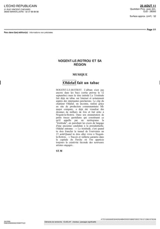 L'ECHO REPUBLICAIN                                                                                                                                25 AOUT 11
21 RUE VINCENT CHEVARD                                                                                                                  Quotidien Prov. avec dim.
28000 MAINVILLIERS - 02 37 88 88 88                                                                                                                 OJD : 28350

                                                                                                                                       Surface approx. (cm²) : 52




                                                                                                                                                        Page 1/1




                                                       NOGENT-LE-ROTROU ET SA
                                                               RÉGION


                                                                          MUSIQUE

                                                             Oldelaf fait un tabac
                                                    NOGENT-LE-ROTROU L'album n'est pas
                                                    encore dans les bacs (sortie prévue le 12
                                                    septembre) maîs le titre intitule La Tnstitude
                                                    fait déjà un tabac sur Internet et notamment
                                                    auprès des internautes percherons Le clip du
                                                    chanteur Oldelaf, un inconnu, réalise grâce
                                                    au site de production communautaire My
                                                    major company, a déjà ete visualise des
                                                    dizaines de milliers de fois et fait echo a
                                                    Nogent-le-Rotrou Dans son enumeration de
                                                    petits tracas quotidiens qui constituent ce
                                                    qu'il appelle par un néologisme la
                                                    "tristitude", en parodiant les exces de langage
                                                    d'une ancienne candidate a la presidentielle,
                                                    Oldelaf entonne « La tristitude, c'est quand
                                                    tu dois franchir le tunnel de Fourvieres un
                                                    15 août/Quand tu dois aller vivre a Nogent-
                                                    le-Rotrou » Succes et raillerie garantis dans
                                                    la capitale du Perche ou l'on apprécie
                                                    toujours la creativite féconde des nouveaux
                                                    artistes engages

                                                    ST.M




                                                                                                           477D15A35350E304025248B4DD0DC5892F33EE7781571D661EF3EA9
SAYRIN                                Eléments de recherche : OLDELAF : chanteur, passages significatifs
0582329200502/XSB/FFG/2
 