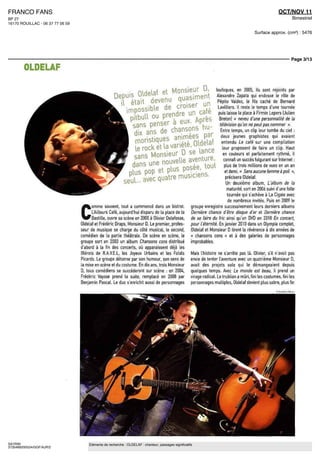 FRANCO FANS                                                                                                                                                  OCT/NOV 11
BP 27                                                                                                                                                                Bimestriel
16170 ROUILLAC - 06 37 77 06 59

                                                                                                                                              Surface approx. (cm²) : 5476




                                                                                                                                                                    Page 3/13

        OLDELAF

                                                                                                                       loufoques, en 2005, ils sont rejoints par
                                                                                                                       Alexandre Zapata qui endosse ie rôle de
                                                                                                                        Pépito Valdez, le fils cache de Bernard
                                                                                                                        Lavilliers ll reste le temps d une tournée
                                                                                                                        puis laisse la place a Firmin Lepers (Julien
                                                                                                                         Breton! « neveu d'une personnalité de la
                                                                                                                         television qu'on ne peut pas nommer »
                                                                                                                          Entre temps, un clip leur tombe du ciel
                                                                                                                          deux jeunes graphistes qui avaient
                                                                                                                          entendu Le café sur une compilation
                                                                                 et la                                     leur proposent de faire un clip Haut
                                                                                                                           en couleurs et parfaitement rythmé, il
                                                                                                                            connaît un succès fulgurant sur Internet
                                                                                                                             plus de trois millions de vues en un an
                                                                                                                             et demi « Sans aucune femme à poil »,
                                                                                                                              précisera Oldelaf
                                                            seul...                                                           Un deuxieme album, L album de la
                                                                                                                               maturité, sort en 2006 suivi d'une folle
                                                                                                                               tournée qui s'achève à La Cigale avec
                                                                                                                                de nombreux invités Puis en 2009 le


                                  C
                                        omme souvent, tout a commencé dans un bistrot                  groupe enregistre successivement leurs derniers albums
                                        LAilleurs Café, aujourd hui disparu de la place de [a          Derniere chance d être disque d or et Derniere chance
                                        Bastille, ouvre sa scene en 2000 a Olivier Delafosse,          de se faire du fric ainsi qu un DVD en 2010 En concert,
                                  Oldelaf et Frederic Draps, Monsieur D Le premier, profes-            pour l'éternité En janvier 2010 dans un Olympia complet,
                                  seur de musique se charge du côté musical, le second,                Oldelaf et Monsieur D tirent la révérence à dix années de
                                  comédien de la partie théâtrale De scène en scène, le                « chansons cons » et à des galeries de personnages
                                  groupe sort en 2003 un album Chansons cons distribué                 improbables
                                  d abord à la fm des concerts, ou apparaissent déjà les
                                  Blerots de R A V E L , les Joyeux Urbains et les Fatals              Maîs lhistoire ne s arrête pas là Olivier, s il n'avait pas
                                  Picards Le groupe détonne par son humour, son sens de                envie de tenter l'aventure avec un quatrième Monsieur D,
                                  la mise en scene et du costume. En dix ans, trois Monsieur           avait des projets solo qui le démangeaient depuis
                                  D, tous comédiens se succéderont sur scène : en 2004,                quèlques temps Avec Le monde est beau, il prend un
                                  Frédéric Vaysse prend la suite, remplacé en 2008 par                 virage radical Le trublion a mûri, fmi les costumes, fmi les
                                  Benjamin Pascal Le duo s enrichit aussi de personnages               personnages multiples, Oldelaf devient plus sobre, plus fm




SAYRIN                                Eléments de recherche : OLDELAF : chanteur, passages significatifs
3735489200524/GGF/AJR/2
 
