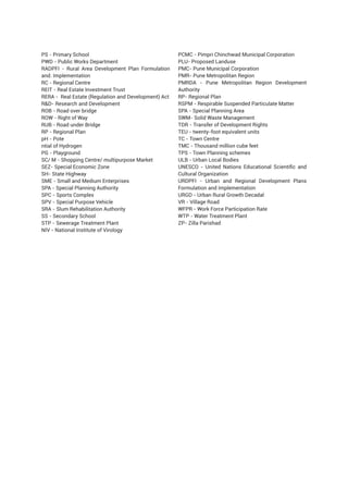 PS - Primary School
PWD - Public Works Department
RADPFI - Rural Area Development Plan Formulation
and. Implementation
RC - Regional Centre
REIT - Real Estate Investment Trust
RERA - Real Estate (Regulation and Development) Act
RD- Research and Development
ROB - Road over bridge
ROW - Right of Way
RUB - Road under Bridge
RP - Regional Plan
pH - Pote
ntial of Hydrogen
PG - Playground
SC/ M - Shopping Centre/ multipurpose Market
SEZ- Special Economic Zone
SH- State Highway
SME - Small and Medium Enterprises
SPA - Special Planning Authority
SPC - Sports Complex
SPV - Special Purpose Vehicle
SRA - Slum Rehabilitation Authority
SS - Secondary School
STP - Sewerage Treatment Plant
NIV - National Institute of Virology
PCMC - Pimpri Chinchwad Municipal Corporation
PLU- Proposed Landuse
PMC- Pune Municipal Corporation
PMR- Pune Metropolitan Region
PMRDA - Pune Metropolitan Region Development
Authority
RP- Regional Plan
RSPM - Respirable Suspended Particulate Matter
SPA - Special Planning Area
SWM- Solid Waste Management
TDR - Transfer of Development Rights
TEU - twenty-foot equivalent units
TC - Town Centre
TMC - Thousand million cube feet
TPS - Town Planning schemes
ULB - Urban Local Bodies
UNESCO - United Nations Educational Scientific and
Cultural Organization
URDPFI - Urban and Regional Development Plans
Formulation and Implementation
URGD - Urban Rural Growth Decadal
VR - Village Road
WFPR - Work Force Participation Rate
WTP - Water Treatment Plant
ZP- Zilla Parishad
 