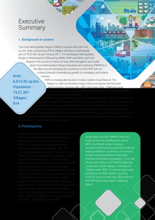 I
Executive
Summary
1. Background or context
The Pune Metropolitan Region (PMR) is spread over 6,914.26
sq. km. area, comprising of 814 villages and has a total popula-
tion of 73,21,367 as per Census 2011. It is the largest Metropolitan
Region in Maharashtra followed by MMR, NMR and NMA, and third
largest in the country in terms of area after Bangalore and Hyder-
abad. Pune Metropolitan Region Development Authority (PMRDA) is
the planning and development authority for the PMR with an
outlook towards channelizing growth in a strategic and orderly
manner.
PMR is strategically located in India’s Golden Quadrilateral. The
Region is well connected to major cities and regions like Mumbai
and economic activities like JNPT and Dighi ports. PMR has good
connectivity with Satara, Bangalore, Ahmednagar and Solapur through a
network of National Highways.
The Region is blessed with a salubrious climate, abundant natural resources, rich
cultural heritage, automobile manufacturing hub, booming IT sector, a strong institu-
tional base and proximity to India’s ﬁnancial capital- Mumbai. These critical factors
provide an impetus for the growth of new businesses and expansion of existing ones.
PMRDA has prepared the Draft Development Plan for PMR that is envisioned for 2041 with an
intent to promote integrated and inclusive growth and guide the present and future sustainable
development of rural areas, towns and cities.
Area:
6,914.26 sq.km.
Population :
73,21,367
Villages:
814
2. Planning Area
PMRDA has been appointed as SPA for the area not
covered under any local authority and also has
been appointed for the 23 villages in Pune
Municipal Corporation, as per Maharashtra
Regional and Town Planning Act, 1966. Two
municipal corporations, seven municipal councils,
three cantonment boards, two nagar panchayats
have statutory plans either in effect or under
process as per the relevant provisions of the MRTP
Act, 1966. In addition to these, Maharashtra
Industrial Development Corporation (MIDC) is the
planning authority for the area under its jurisdiction.
Thus, the Planning Area herein refers to 804
villages - including 23 villages under PMC and 10
census towns. Total Planning Area is 6,051.62 sq
km. It excludes planning jurisdictions of two
municipal corporations, seven municipal councils,
three cantonment boards, two nagar panchayats
and SPAs - MIDC, MADC within PMR.
Study Area: As such, PMRDA does not
have control over development within
MIDC and MADC areas. However,
considering the existing and future roles of
these jurisdictions as drivers of economic
growth, these jurisdictions have been
included in the planning analysis. Thus, the
Study Area refers to the PMRDA planning
jurisdiction of 804 villages- including 23
villages under PMC, 10 census towns and
jurisdiction of MIDC, MADC, covering
6159.32 sq km of total area. Bifurcation of
the PMR area is provided in following
ﬁgure.
 