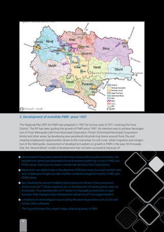 II
3. Development of erstwhile PMR since 1997
The Regional Plan (RP) for PMR was prepared in 1997 for horizon year of 2011 covering the Pune
District. The RP has been guiding the growth of PMR since 1997. Its intention was to achieve deconges-
tion of Pune Metropolis (old Pune Municipal Corporation, Pimpri Chinchwad Municipal Corporation
limits) and other areas, by developing new peripheral industrial ring towns around Pune City and
creating employment opportunities closer to the rural areas, to curb rural- urban migration and conges-
tion of the Metropolis. Assessment of development pattern or growth in PMR in the year 2018 reveals
that, the ‘decentralised’ model of development has not been successful, because of:
Decentralized Ring towns planned with only zoning without public amenities, has
resulted into skilled and educated industrial workers preferring to live in PMC and
PCMC areas, leading to increase in residential density of the Corporations
Weak work-live relation due to the absence of efﬁcient mass transport system and
lack of dedicated freight corridors further multiplied congestion levels in PMC and
PCMC areas.
Non-flexibility for accommodating future economic drivers: Future economic
drivers such as IT Sector, logistics, etc. or development of tertiary sector was not
envisioned. Thus development of IT Sector in Hinjawadi proved to be a major
disruptor that changed urban development dynamics of Pune agglomeration
Limitations on technological inputs aiding the planning process such as GIS and
similar other softwares
The Figure B shows the present stage urbanizing areas in PMR.
MADC
Figure A: Jurisdiction in PMR.
 