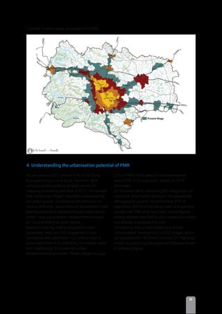III
As per Census 2011, around 91% of the Study
Area was living in rural areas. However, after
carrying out the existing landuse survey for
mapping of existing activities in 2017-18 revealed
that many rural villages have been subsumed by
the urban sprawl. Considering the limitation of
census deﬁnition, parameters of assessment have
been broadened to represent Study Area’s actual
urban- rural composition. Assessment is based
on 13 parameters as given below:
Based on scoring criteria assigned to each
parameter, there are 233 villages which are
complying with parameter 1,2,3 and at least 3
parameters from 4-8, indicating immediate ‘need’
and ‘opportunity’ for a planned urban
development respectively. These villages occupy
Figure B: Present stage urbanisation in PMR.
27% of PMR’s land area and accommodates
about 63% of its population, based on 2018
estimates.
On the other hand, remaining 581 villages do not
represent urbanisation pressure nor substantial
demographic growth; accommodate 37% of
population (2018) of the Study Area; and sparsely
spread over 73% of its land area. Above ﬁgures
clearly indicate that PMR’s urban population share
has already surpassed the rural.
Considering this, a need arises to prioritise
‘consolidated’ development of 233 villages, which
are grouped into 18 Growth Centres (DP Planning
Areas), by preparing Development Plans as shown
in following ﬁgure
4. Understanding the urbanisation potential of PMR
 