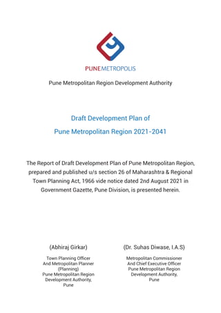 Pune Metropolitan Region Development Authority
Draft Development Plan of
Pune Metropolitan Region 2021-2041
The Report of Draft Development Plan of Pune Metropolitan Region,
prepared and published u/s section 26 of Maharashtra & Regional
Town Planning Act, 1966 vide notice dated 2nd August 2021 in
Government Gazette, Pune Division, is presented herein.
(Abhiraj Girkar)
Town Planning Officer
And Metropolitan Planner
(Planning)
Pune Metropolitan Region
Development Authority,
Pune
(Dr. Suhas Diwase, I.A.S)
Metropolitan Commissioner
And Chief Executive Officer
Pune Metropolitan Region
Development Authority,
Pune
 