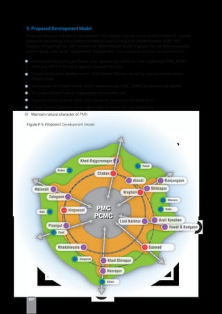 XIV
9. Proposed Development Model
Proposed structure is a spatial representation of proposed regional sustainability framework, regional
economic positioning, and solutions to address issues arising from implementation of RP 1997.
Analysis of Regional Plan 1997 reveals that ‘decentralised’ model of growth has not been successful
and the Study Area needs ‘consolidated’ development. Thus, proposed physical structure aims to:
Consolidate the existing and future urban development within 5-10 km radius from PMC, PCMC
limits and within 5 km along regional transport corridors
Concentrated urban development in 18 DP Growth Centres; served by regional transportation
infrastructure
Interconnect 18 Growth Centres and to regional nuclei (PMC, PCMC) by mass transit system
18 Growth Centres have an independent development plan
Regional centres to serve urban and rural areas, covering entire Study Area.
8 Rural Growth Centres to serve higher order amenities for rural catchment
Maintain natural character of PMR
Khed-Rajgurunagar
Nasrapur
Khed Shivapur
Saswad
Alandi
Khadakwasla
Pirangut
Hinjewadi
Talegaon
Chakan
Wagholi
Loni Kalbhor
Malavali
Yawat  Kedgaon
Uruli Kanchan
Ranjangaon
Shikrapur
Nhavara
Rahu
Kikavi
Sangarun
Pabal
Paud
Kale
Kadus
PMC
PCMC
Figure P: 9. Proposed Development Model
 