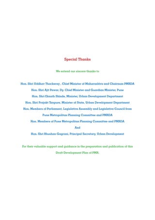 Special Thanks
We extend our sincere thanks to
Hon. Shri Uddhav Thackeray , Chief Minister of Maharashtra and Chairman PMRDA
Hon. Shri Ajit Pawar, Dy. Chief Minister and Guardian Minister, Pune
Hon. Shri Eknath Shinde, Minister, Urban Development Department
Hon. Shri Prajakt Tanpure, Minister of State, Urban Development Department
Hon. Members of Parliament, Legislative Assembly and Legislative Council from
Pune Metropolitan Planning Committee and PMRDA
Hon. Members of Pune Metropolitan Planning Committee and PMRDA
And
Hon. Shri Bhushan Gagrani, Principal Secretary, Urban Development
For their valuable support and guidance in the preparation and publication of this
Draft Development Plan of PMR.
 
