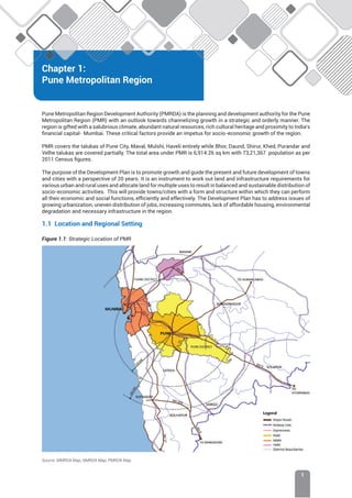 Chapter 1: Pune Metropolitan Region
1
Chapter 1:
Pune Metropolitan Region
Pune Metropolitan Region Development Authority (PMRDA) is the planning and development authority for the Pune
Metropolitan Region (PMR) with an outlook towards channelizing growth in a strategic and orderly manner. The
region is gifted with a salubrious climate, abundant natural resources, rich cultural heritage and proximity to India’s
financial capital- Mumbai. These critical factors provide an impetus for socio-economic growth of the region.
PMR covers the talukas of Pune City, Maval, Mulshi, Haveli entirely while Bhor, Daund, Shirur, Khed, Purandar and
Velhe talukas are covered partially. The total area under PMR is 6,914.26 sq km with 73,21,367 population as per
2011 Census figures.
The purpose of the Development Plan is to promote growth and guide the present and future development of towns
and cities with a perspective of 20 years. It is an instrument to work out land and infrastructure requirements for
various urban and rural uses and allocate land for multiple uses to result in balanced and sustainable distribution of
socio-economic activities. This will provide towns/cities with a form and structure within which they can perform
all their economic and social functions, efficiently and effectively. The Development Plan has to address issues of
growing urbanization, uneven distribution of jobs, increasing commutes, lack of affordable housing, environmental
degradation and necessary infrastructure in the region.
1.1 Location and Regional Setting
Figure 1.1: Strategic Location of PMR
Source: MMRDA Map, NMRDA Map, PMRDA Map
 