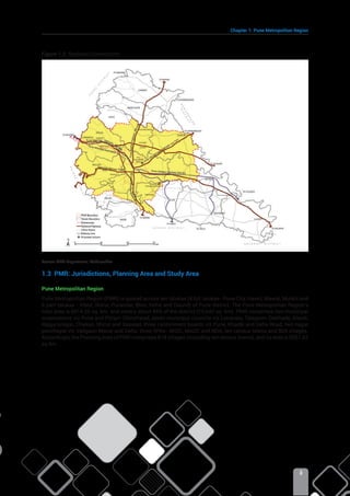 Chapter 1: Pune Metropolitan Region
3
Figure 1.2: Regional Connectivity
Source: PWD Department, Maharashtra
1.3 PMR: Jurisdictions, Planning Area and Study Area
Pune Metropolitan Region
Pune Metropolitan Region (PMR) is spread across ten talukas (4 full talukas- Pune City, Haveli, Mawal, Mulshi and
6 part talukas - Khed, Shirur, Purandar, Bhor, Velhe and Daund) of Pune district. The Pune Metropolitan Region’s
total area is 6914.26 sq. km. and covers about 44% of the district (15,642 sq. km). PMR comprises two municipal
corporations viz Pune and Pimpri-Chinchwad, seven municipal councils viz Lonavala, Talegaon-Dabhade, Alandi,
Rajgurunagar, Chakan, Shirur and Saswad, three cantonment boards viz Pune, Khadki and Dehu Road, two nagar
panchayat viz Vadgaon Maval and Dehu, three SPAs- MIDC, MADC and NDA, ten census towns and 804 villages.
Accordingly, the Planning Area of PMR comprises 814 villages (including ten census towns), and its area is 6051.62
sq km.
 