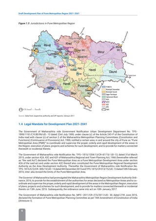 Draft Development Plan of Pune Metropolitan Region 2021-2041
6
Figure 1.3: Jurisdictions in Pune Metropolitan Region
Source: Data from respective authority and DP reports; Census 2011
1.4 Legal Mandate for Development Plan 2021-2041
The Government of Maharashtra vide Government Notification Urban Development Department No. TPS-
1899/1191/C.R.80/99/UD- 13 dated 23rd July 1999, under clause (c) of the Article 243-P of the Constitution of
India read with clause (c) of section 2 of the Maharashtra Metropolitan Planning Committees (Constitution and
Functions) (Continuance of Provisions) Act, 1999, notified a certain area, in and around the city of Pune as “Pune
Metropolitan Area (PMR)” to coordinate and supervise the proper, orderly and rapid development of the areas in
the Region; execution of plans, projects and schemes for such development; and to provide for matters connected
therewith or incidental thereto.
The Government of Maharashtra vide Notification No. TPS–1815/1204/13/CR-87/15/ UD-13, dated 31st March
2015, under section 42A, 42C and 42F of Maharashtra Regional and Town Planning Act, 1966 (hereinafter referred
as “the said Act”) declared the Pune Metropolitan Area as a Pune Metropolitan Development Area under section
42A of the said act and under section 42C thereof also constituted the Pune Metropolitan Regional Development
Authority as the Area Development Authority. Thereafter the Government of Maharashtra vide Notification No.
TPS-1815/613/CR-309/15/UD-13dated4thDecember2015andTPS.1815/CR313/15/UD-13dated10thFebruary
2016, inter-alia revised the limits of the Pune Metropolitan Area.
The Governor of Maharashtra had promulgated the Maharashtra Metropolitan Region Development Authority Ordi-
nance, 2016, to provide for the establishment of the authorities for areas declared as Metropolitan Areas and to co-
ordinate and supervise the proper, orderly and rapid development of the areas in the Metropolitan Region; execution
of plans, projects and schemes for such development; and to provide for matters connected therewith or incidental
thereto on 13th June, 2016. Subsequently, the ordinance came into act on 10th January 2017.
The Government of Maharashtra vide Notification No. MPC–2011/CR-215/2011/UD- 30, dated 27th June 2016,
declared the formation of Pune Metropolitan Planning Committee as per 74th Amendment of Constitution of India
(Annexure-I).
 