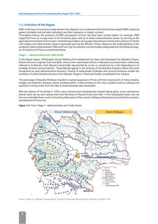 Draft Development Plan of Pune Metropolitan Region 2021-2041
8
1.5 Evolution of the Region
PMR is the focus of evolution study wherein the objective is to understand the factors that shaped PMR’s physical
pattern (initially rural and later suburban) and their relevance in today’s context.
Throughout history, the evolution of PMR and growth of Pune city have been closely linked. For example, PMR
supported Pune as a trade town in its formative years and up to early industrialisation phase, by serving as the
agricultural hinterland of Pune town. Hinterland provided a strong agricultural base to Pune town owing to its fertile
river valleys and other climatic factors bestowed upon by the Western Ghats. Based on the understanding of the
symbiotic relationship between PMR and Pune city, its evolution can be broadly categorised into the following stag-
es of evolution of Pune as mentioned below:
Stage 1 - Administrative and Trade Center
In the Maval region, Chhatrapati Shivaji Maharaj first established his base and developed the Maratha Empire.
Almost all rivers originate from the West. Hence, their watersheds (Khore in Marathi) must have been collectively
referred to as Mavals. Each Maval is essentially represented by a river or sometimes by a fort depending on its
strategic location and jurisdiction. These Mavals appear in the archives of the Maratha Kingdom where they were
recognised as early administrative divisions. Overlay of watersheds of Mavals and revenue divisions reveals the
transition of administrative divisions from Mavals-Pargana-Tehsil and finally consolidated into Talukas.
The patronage of Maratha Peshwas resulted in a great expansion of Pune, with the construction of many temples,
bridges and Sadashiv, Narayan, Rasta and Nana peths. A lake at Katraj on the city’s outskirts and an underground
aqueduct to bring water from the lake to Shaniwarwada were developed.
With the advent of the British in 1818, mass infrastructure development started taking place, army cantonment
boards were set up, and railway lines from Bombay to Poona (Pune) were laid. In the subsequent years, the rail
line was extended down south connecting other parts of the country. Railway infrastructure boosted the economic
development of Pune city.
Figure 1.4: Pune: Stage 1- Administrative and Trade Centre
Source: A Note on 12 Mavals of Poona District, School of Oriental and African Studies, University of London, 1978
 