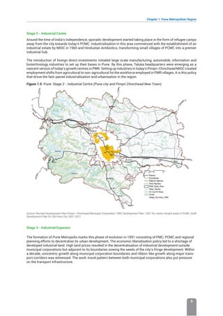 Chapter 1: Pune Metropolitan Region
9
Stage 2 - Industrial Center
Around the time of India’s Independence, sporadic development started taking place in the form of refugee camps
away from the city towards today’s PCMC. Industrialisation in this area commenced with the establishment of an
industrial estate by MIDC in 1960 and Hindustan Antibiotics, transforming small villages of PCMC into a premier
industrial hub.
The introduction of foreign direct investments initiated large scale manufacturing, automobile, information and
biotechnology industries to set up their bases in Pune. By this phase, Taluka headquarters were emerging as a
nascent version of today’s growth centres in PMR. Setting up industries in today’s Pimpri-Chinchwad MIDC created
employment shifts from agricultural to non-agricultural for the workforce employed in PMR villages. It is this policy
that drove the fast-paced industrialisation and urbanisation in the region.
Figure 1.5: Pune: Stage 2 - Industrial Centre (Pune city and Pimpri Chinchwad New Town)
Source: Revised Development Plan Pimpri- Chinchwad Municipal Corporation 1993, Development Plan- 2021 for newly merged areas in PCMC, Draft
Development Plan for Old Pune City 2007-2027
Stage 3 - Industrial Expansio
The formation of Pune Metropolis marks this phase of evolution in 1991 consisting of PMC, PCMC and regional
planning efforts to decentralise its urban development. The economic liberalisation policy led to a shortage of
developed industrial land. High land prices resulted in the decentralisation of industrial development outside
municipal corporations but adjacent to its boundaries sowing the seeds of the city’s fringe development. Within
a decade, concentric growth along municipal corporation boundaries and ribbon-like growth along major trans-
port corridors was witnessed. The work-travel pattern between both municipal corporations also put pressure
on the transport infrastructure.
 