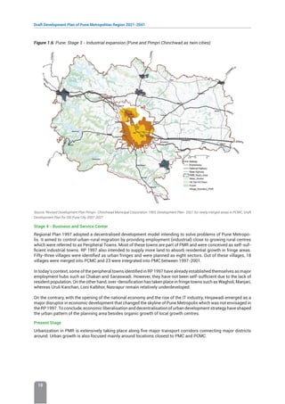 Draft Development Plan of Pune Metropolitan Region 2021-2041
10
Figure 1.6: Pune: Stage 3 - Industrial expansion (Pune and Pimpri Chinchwad as twin cities)
Source: Revised Development Plan Pimpri- Chinchwad Municipal Corporation 1993, Development Plan- 2021 for newly merged areas in PCMC, Draft
Development Plan for Old Pune City 2007-2027
Stage 4 - Business and Service Center
Regional Plan 1997 adopted a decentralised development model intending to solve problems of Pune Metropo-
lis. It aimed to control urban-rural migration by providing employment (industrial) close to growing rural centres
which were referred to as Peripheral Towns. Most of these towns are part of PMR and were conceived as self-suf-
ficient industrial towns. RP 1997 also intended to supply more land to absorb residential growth in fringe areas.
Fifty-three villages were identified as urban fringes and were planned as eight sectors. Out of these villages, 18
villages were merged into PCMC and 23 were integrated into PMC between 1997-2001.
In today’s context, some of the peripheral towns identified in RP 1997 have already established themselves as major
employment hubs such as Chakan and Sanaswadi. However, they have not been self-sufficient due to the lack of
resident population. On the other hand, over-densification has taken place in fringe towns such as Wagholi, Manjari,
whereas Uruli Kanchan, Loni Kalbhor, Nasrapur remain relatively underdeveloped.
On the contrary, with the opening of the national economy and the rise of the IT industry, Hinjawadi emerged as a
major disruptor in economic development that changed the skyline of Pune Metropolis which was not envisaged in
the RP 1997. To conclude, economic liberalisation and decentralisation of urban development strategy have shaped
the urban pattern of the planning area besides organic growth of local growth centres.
Present Stage
Urbanization in PMR is extensively taking place along five major transport corridors connecting major districts
around. Urban growth is also focused mainly around locations closest to PMC and PCMC.
 