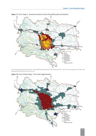 Chapter 1: Pune Metropolitan Region
11
Figure 1.7: Pune: Stage 4 - Business and Service Centre (Pune Metropolis and Suburbs)
Source: Revised Development Plan Pimpri- Chinchwad Municipal Corporation 1993, Development Plan- 2021 for newly merged areas in PCMC, Draft
Development Plan for Old Pune City 2007-2027
Figure 1.8: Pune: Present Stage - Pune Urban Agglomeration
 