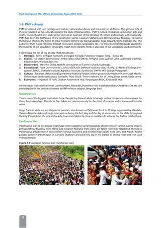 Draft Development Plan of Pune Metropolitan Region 2021-2041
12
1.6 PMR’s Assets
PMR is blessed with rich heritage and culture, natural abundance and prosperity in all forms. The glorious city of
Pune is heralded as the cultural capital of the state of Maharashtra. PMR’s culture emphasizes education, arts and
crafts, music, theatre, etc. and can be seen as an example of the blending of culture and heritage with modernity.
PMR has been the birthplace of the great poet-saints Tukaram Maharaj and Dhnyaneshwar Maharaj. It claims
the honour of being the home of great freedom fighters like Bal Gangadhar Tilak, Gopal Krishna Gokhale, etc. The
culture of PMR is well reflected through its cuisine, people, languages, etc. The most common language spoken by
the majority of the population is Marathi. Apart from Marathi, Hindi is also one of the languages used commonly.
Following is the list of key assets PMR possesses:
1. Heritage : Forts: Sinhgad, Rajmachi, Lohagad, Korigad, Purandar, Visapur, Tung, Tikona, etc
2. Scenic : Hill station destinations: Amby valley, Ajibai Devrai, Temghar dam, Vadivali Lake, Dudhiware waterfall,
Pawana dam, Walwan dam, etc
3. Biodiversity : Western Ghats, Wildlife sanctuaries of Tamhini Ghat  Sudhagad
4. Educational : Pune University, NCL, ARAI, IISER, NIV, Defence Institute, NDA, HEMRL, BJ Medical College, Fer-
gusson, BMCC, Gokhale Institute, Agharkar Institute, Symbiosis, CWPR, MIT, Bharati Vidyapeeth
5. Cultural:TukaramMaharajandDyaneshwarMaharajPalakhi,Maha-ganpatiChintamaniAshvinayakMandir,
Chhatrapati Sambhaji Maharaj Samadhi, Prati-Shirdi, Triveni Ashram, Art of Living, Bhaje caves, Karla caves
6. Economic : Hinjawadi IT Park, Chakan Automotive Hub, Ranjangaon MIDC, Kharadi IT Hub
All the Indian festivals like Diwali, Janmashtami, Navaratri, Dussehra, Holi, Rakshabandhan, Christmas, Eid, etc. are
celebrated with the same excitement in PMR with no religion, language bars.
Ganpati festival
This is one of the biggest festivals in Pune. People buy Ganesh idols to be kept in their houses as a divine guest for
three, five to ten days. The idol is then taken out ceremoniously for the ritual of visarjan and is immersed into the
water.
Huge Ganesh idols are worshipped at pandals, also known as Dekhavas for 8 to 10 days organized by Mandals.
Various Mandals take out huge processions during the first day and the day of immersion of the idols throughout
the city. People from the city and nearby towns and districts come in numbers to witness the festive celebrations.
Pandharpur Wari
Pandharpur wari is an annual pilgrimage where palakhis carrying paduka (footprints) of various saints (mainly
Dhnyaneshwar Maharaj from Alandi and Tukaram Maharaj from Dehu) are taken from their respective shrines to
Pandharpur. People march on foot from various locations and join the main palkhi from Dehu and Alandi. All the
palakis gather in Pandharpur on Ashadhi Ekadashi and take holy dip in the waters of Bhima River and visit Lord
Vithoba temple.
Figure 1.9: Ganapati Festival and Pandharpur wari
 