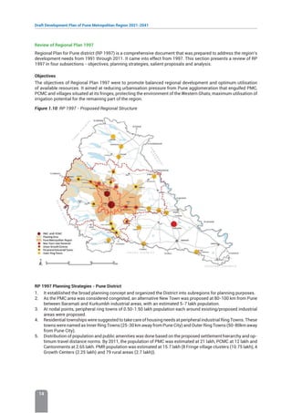Draft Development Plan of Pune Metropolitan Region 2021-2041
14
Review of Regional Plan 1997
Regional Plan for Pune district (RP 1997) is a comprehensive document that was prepared to address the region’s
development needs from 1991 through 2011. It came into effect from 1997. This section presents a review of RP
1997 in four subsections - objectives, planning strategies, salient proposals and analysis.
Objectives
The objectives of Regional Plan 1997 were to promote balanced regional development and optimum utilisation
of available resources. It aimed at reducing urbanisation pressure from Pune agglomeration that engulfed PMC,
PCMC and villages situated at its fringes, protecting the environment of the Western Ghats, maximum utilisation of
irrigation potential for the remaining part of the region.
Figure 1.10: RP 1997 - Proposed Regional Structure
RP 1997 Planning Strategies - Pune District
1. It established the broad planning concept and organized the District into subregions for planning purposes.
2. As the PMC area was considered congested, an alternative New Town was proposed at 80-100 km from Pune
between Baramati and Kurkumbh industrial areas, with an estimated 5-7 lakh population.
3. At nodal points, peripheral ring towns of 0.50-1.50 lakh population each around existing/proposed industrial
areas were proposed.
4. Residential townships were suggested to take care of housing needs at peripheral industrial Ring Towns. These
towns were named as Inner Ring Towns (25-30 km away from Pune City) and Outer Ring Towns (50-80km away
from Pune City).
5. Distribution of population and public amenities was done based on the proposed settlement hierarchy and op-
timum travel distance norms. By 2011, the population of PMC was estimated at 21 lakh, PCMC at 12 lakh and
Cantonments at 2.65 lakh. PMR population was estimated at 15.7 lakh (8 Fringe village clusters (10.75 lakh), 4
Growth Centers (2.25 lakh) and 79 rural areas (2.7 lakh)).
 