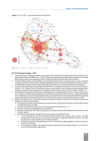 Chapter 1: Pune Metropolitan Region
15
Figure 1.11: RP 1997 - Proposed Population Distribution
RP 1997 Planning Strategies - PMR
1. Existing land use, settlement patterns and growth rate revealed that pronounced growth occurred at 53 vil-
lages around PMC and PCMC limits. These villages were regrouped into eight sectors (referred to as Fringe
Areas) along arterial roads/highways based on administrative boundaries and natural features.
2. Potential village clusters were identified as Growth Nodes/Nodal Towns considering the proximity to growing
municipalcouncils(Lonavala,Alandi,TalegaonDabhade),industrialdevelopments(Chakan,Shikrapur-Talega-
on Dhamdhere, Pirangut, Khed Shivapur-Nasarapur) and presence of major institutions (Uruli Kanchan).
3. Zoning and circulation plans were prepared for the PMR, i.e. 8 Fringe Areas (Sector A-H) and 3 Growth Centers
(Sector I, J, K). It did not cover the 4th Growth Center at Loni-Kalbhor since it already had a Development Plan.
Broad Land Use Plans were prepared for 5 Peripheral Towns (Sector L, M, N-O-R, P, Q). Refer to Figure 1.13 .
4. Residential areas have been worked out considering the gross residential density of 125-150 persons per hect-
are. However, to increase land availability for residential use and discourage conversion of agricultural lands
into residential use, most of the developable lands, except protected areas, have been assigned with residential
zoning. Average gross residential density for 18 sectors (A-R) works out to be 100 persons per hectare.
5. Most of the Sectors were envisioned as Industrial Towns/Townships. Estimation of land requirements was
based on the following parameters:
a. The industrial area was estimated based on worker density of 60 workers/hectares for large industries and
75 workers/hectares for SMEs
b. The ratio of industrial to tertiary sector employment was considered as 1:1.5
c. The ratio of workers to dependents was assumed 1:2
d. Employment generated and the land requirement for proposed industrial development was obtained using
a, b and c above.
e. The following assumptions guided the land requirement for residential areas:
1. It was assumed that 25-35% of workers would commute from existing urban centres, 10%-20%
workers would commute from surrounding rural areas to proposed industrial clusters, and there
would be 50% natural growth in the existing population.
2. Residential population estimated based on a to c and e(i) were added together to obtain a total pop-
ulation of a Township.
3. This population number was divided by gross residential density ranging between 75-125 p/ha to
arrive at residential land requirement.
 