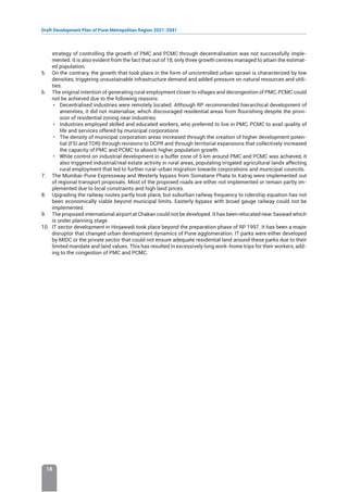 Draft Development Plan of Pune Metropolitan Region 2021-2041
18
strategy of controlling the growth of PMC and PCMC through decentralisation was not successfully imple-
mented. It is also evident from the fact that out of 18, only three growth centres managed to attain the estimat-
ed population.
5. On the contrary, the growth that took place in the form of uncontrolled urban sprawl is characterized by low
densities, triggering unsustainable infrastructure demand and added pressure on natural resources and utili-
ties.
6. The original intention of generating rural employment closer to villages and decongestion of PMC, PCMC could
not be achieved due to the following reasons:
• Decentralised industries were remotely located. Although RP recommended hierarchical development of
amenities, it did not materialise, which discouraged residential areas from flourishing despite the provi-
sion of residential zoning near industries.
• Industries employed skilled and educated workers, who preferred to live in PMC, PCMC to avail quality of
life and services offered by municipal corporations
• The density of municipal corporation areas increased through the creation of higher development poten-
tial (FSI and TDR) through revisions to DCPR and through territorial expansions that collectively increased
the capacity of PMC and PCMC to absorb higher population growth.
• While control on industrial development in a buffer zone of 5 km around PMC and PCMC was achieved, it
also triggered industrial/real estate activity in rural areas, populating irrigated agricultural lands affecting
rural employment that led to further rural-urban migration towards corporations and municipal councils.
7. The Mumbai-Pune Expressway and Westerly bypass from Somatane Phata to Katraj were implemented out
of regional transport proposals. Most of the proposed roads are either not implemented or remain partly im-
plemented due to local constraints and high land prices.
8. Upgrading the railway routes partly took place, but suburban railway frequency to ridership equation has not
been economically viable beyond municipal limits. Easterly bypass with broad gauge railway could not be
implemented.
9. The proposed international airport at Chakan could not be developed. It has been relocated near Saswad which
is under planning stage.
10. IT sector development in Hinjawadi took place beyond the preparation phase of RP 1997. It has been a major
disruptor that changed urban development dynamics of Pune agglomeration. IT parks were either developed
by MIDC or the private sector that could not ensure adequate residential land around these parks due to their
limited mandate and land values. This has resulted in excessively long work-home trips for their workers, add-
ing to the congestion of PMC and PCMC.
 