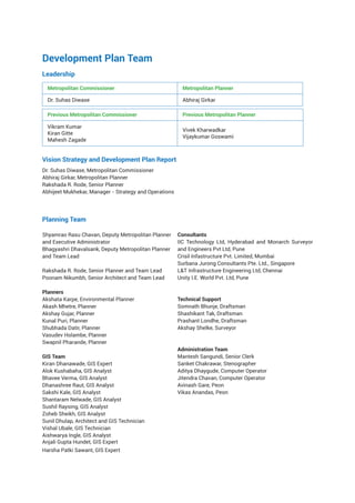 Development Plan Team
Leadership
Metropolitan Commissioner Metropolitan Planner
Dr. Suhas Diwase Abhiraj Girkar
Previous Metropolitan Commissioner Previous Metropolitan Planner
Vikram Kumar
Kiran Gitte
Mahesh Zagade
Vivek Kharwadkar
Vijaykumar Goswami
Vision Strategy and Development Plan Report
Dr. Suhas Diwase, Metropolitan Commissioner
Abhiraj Girkar, Metropolitan Planner
Rakshada R. Rode, Senior Planner
Abhijeet Mukhekar, Manager - Strategy and Operations
Planning Team
Shyamrao Rasu Chavan, Deputy Metropolitan Planner
and Executive Administrator
Bhagyashri Dhavalsank, Deputy Metropolitan Planner
and Team Lead
Rakshada R. Rode, Senior Planner and Team Lead
Poonam Nikumbh, Senior Architect and Team Lead
Planners
Akshata Karpe, Environmental Planner
Akash Mhetre, Planner
Akshay Gujar, Planner
Kunal Puri, Planner
Shubhada Datir, Planner
Vasudev Holambe, Planner
Swapnil Pharande, Planner
GIS Team
Kiran Dhanawade, GIS Expert
Alok Kushabaha, GIS Analyst
Bhavee Verma, GIS Analyst
Dhanashree Raut, GIS Analyst
Sakshi Kale, GIS Analyst
Shantaram Nelwade, GIS Analyst
Sushil Raysing, GIS Analyst
Zoheb Sheikh, GIS Analyst
Sunil Dhulap, Architect and GIS Technician
Vishal Ubale, GIS Technician
Aishwarya Ingle, GIS Analyst
Anjali Gupta Hundet, GIS Expert
Harsha Patki Sawant, GIS Expert
Consultants
IIC Technology Ltd, Hyderabad and Monarch Surveyor
and Engineers Pvt Ltd, Pune
Crisil Infastructure Pvt. Limited, Mumbai
Surbana Jurong Consultants Pte. Ltd., Singapore
L&T Infrastructure Engineering Ltd, Chennai
Unity I.E. World Pvt. Ltd, Pune
Technical Support
Somnath Bhunje, Draftsman
Shashikant Tak, Draftsman
Prashant Londhe, Draftsman
Akshay Shelke, Surveyor
Administration Team
Mantesh Sangundi, Senior Clerk
Sanket Chakrawar, Stenographer
Aditya Dhaygude, Computer Operator
Jitendra Chavan, Computer Operator
Avinash Gare, Peon
Vikas Anandas, Peon
 