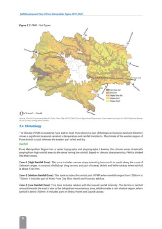 Draft Development Plan of Pune Metropolitan Region 2021-2041
22
Figure 2.3: PMR - Soil Types
Source: District Environment Atlas for Pune District By MPCB 2006; DIstrict Agricultural Depatment, Pune (www.mpcb.gov.in); NBSS-National Bureau
of Soil Survey, Zoning Atlas Division.
2.4 Climatology
The climate of PMR is studied at Pune district level. Pune district is part of the tropical monsoon land and therefore
shows a significant seasonal variation in temperature and rainfall conditions. The climate of the western region of
Pune district is cool, whereas the eastern part is hot and dry.
Rainfall
Pune Metropolitan Region has a varied topography and physiography. Likewise, the climate varies drastically
ranging from high rainfall areas to the areas having low rainfall. Based on climatic characteristics, PMR is divided
into three zones.
Zone-1 (High Rainfall Zone): This zone includes narrow strips extending from north to south along the crest of
Sahyadri ranges. It consists of hilly high lying terrains and part of Mawal, Mulshi and Velhe talukas where rainfall
is above 1250 mm.
Zone-2 (Medium Rainfall Zone): This zone includes the central part of PMR where rainfall ranges from 1250mm to
700mm. It includes part of Khed, Pune City, Bhor, Haveli and Purandar talukas.
Zone-3 (Low Rainfall Zone): This zone includes talukas with the lowest rainfall intensity. The decline in rainfall
amount towards the east is due to the Sahyadrian mountainous zone, which creates a rain shadow region, where
rainfall is below 700mm. It includes parts of Shirur, Haveli and Daund talukas.
 