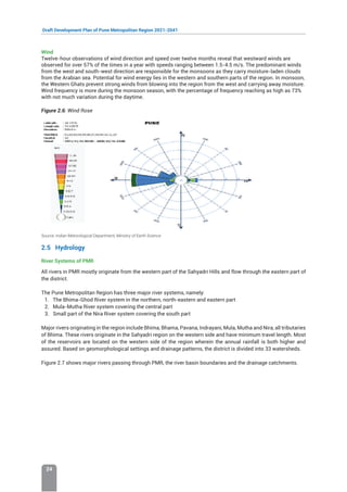Draft Development Plan of Pune Metropolitan Region 2021-2041
24
Wind
Twelve-hour observations of wind direction and speed over twelve months reveal that westward winds are
observed for over 57% of the times in a year with speeds ranging between 1.5-4.5 m/s. The predominant winds
from the west and south-west direction are responsible for the monsoons as they carry moisture-laden clouds
from the Arabian sea. Potential for wind energy lies in the western and southern parts of the region. In monsoon,
the Western Ghats prevent strong winds from blowing into the region from the west and carrying away moisture.
Wind frequency is more during the monsoon season, with the percentage of frequency reaching as high as 73%
with not much variation during the daytime.
Figure 2.6: Wind Rose
Source: Indian Metorological Department, Ministry of Earth Science
2.5 Hydrology
River Systems of PMR
All rivers in PMR mostly originate from the western part of the Sahyadri Hills and flow through the eastern part of
the district.
The Pune Metropolitan Region has three major river systems, namely:
1. The Bhima-Ghod River system in the northern, north-eastern and eastern part
2. Mula-Mutha River system covering the central part
3. Small part of the Nira River system covering the south part
Major rivers originating in the region include Bhima, Bhama, Pavana, Indrayani, Mula, Mutha and Nira, all tributaries
of Bhima. These rivers originate in the Sahyadri region on the western side and have minimum travel length. Most
of the reservoirs are located on the western side of the region wherein the annual rainfall is both higher and
assured. Based on geomorphological settings and drainage patterns, the district is divided into 33 watersheds.
Figure 2.7 shows major rivers passing through PMR, the river basin boundaries and the drainage catchments.
 