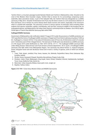 Draft Development Plan of Pune Metropolitan Region 2021-2041
30
Tamhini Ghat is a mountain passage located between Mulshi and Tamhini in Maharashtra, India. Situated on the
crest of the Western Ghat mountain ranges, Tamhini Ghat is known for its surroundings comprising scenic
waterfalls, lakes and dense woods. A part of the Sahyadri Hills, the Tamhini Ghat was designated as a wildlife
sanctuary in May 2013. Situated 70 kilometres from Pune city, the Ghat is home to a rich and diverse selection of
flora and fauna, not to mention its scenic beauty which draws tourists and visitors, especially in the monsoons
when it is dotted with waterfalls. The sanctuary is home to various species of mammals, birds including Indian
endemic bird species, butterflies, reptiles, invertebrates, and rare flora. Among its wildlife is the Kondana Rat, an
endangered species, and Maharashtra, the Indian Giant Squirrel, commonly known as Shekaru. Out of 49.62 sqkm,
35.88 sqkm of Tamini Ghat Wild life Sancturay falls within PMR.
Sudhagad Wildlife Sanctuary
Government of Maharashtra vide notification dated 27 August 2014 under the provisions of wildlife protection act
1972 specified the limits of Sudhagad wildlife sanctuary in Raigad and Pune District admeasuring about 76.88 sq
km. Sudhagad is a historic hill fort. It lies about 53 kilometres west of Pune city, 26 kilometres south of Lonavala
and 11 kilometres east of Pali in Raigad District. The total area of 76.88 sq km was declared as a wildlife sanctuary
on 27th August 2014 under Notification no. WLP. 2014 /CR No. 37/ F-1. The Sudhagad wildlife sanctuary falls
under Alibag division, Roha Division and Pune Division of forest department. 26.31 sq.km. of Sudhagad wildlife
sanctuary area falls within Pune Metropolitan Region. The sanctuary has dense forests i.e. tropical evergreen
forest, evergreen forest and wet deciduous forest and it hosts a variety of species, some of which are enlisted
below:
1. Trees: Teak, Anjani, Jambhul, Pisa, Varas, Aasana, Ain, Beherda, Parjambhul, Nana, Khair, Katesavar, Bija,
Kumbha, Aashta
2. Shrubs: Karavi, Karavand, Dhayati, Rametha, Murudsheng, Phapat, Kuda, Dida
3. Climbers: Ukshi, Piluki, Malkangoni, Khaj koyali, Vatoli, Ombal, Pahadvel, Ghotvel, Kadukaranda, Aambguli,
Toran, Kusar, Bedkicha Pala, Kartuli etc.
4. Mammals: Indian leopards, Bhekar, Asian palm civet, Jungle cat
5. Reptiles: Python, Kobra
Figure 2.10: PMR- Forest Area, Western Ghats and Wildlife Sanctuaries
Source: Villages under Western Ghats as per Ministry of Environment and Forest, Section 5 of Environment Protection Act, 1986; Wildlife Resource
Instutite.
 