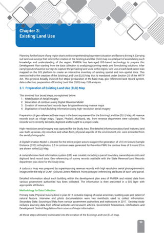 Chapter 3: Existing Land Use
33
Chapter 3:
Existing Land Use
Planning for the future of any region starts with comprehending its present situation and factors driving it. Carrying
out land use surveys that inform the creation of the Existing Land Use (ELU) map is a vital part of assimilating such
knowledge and understanding of the region. PMRDA has leveraged GIS-based technology to prepare this
Development Plan starting from the data collection to analyzing planning needs and formulating solutions. After
carrying out exhaustive surveys to capture the prevailing land uses in the region, land use at each land parcel was
mapped on the GIS platform to create an interactive inventory of existing spatial and non-spatial data. This
exercise led to the creation of the Existing Land Use (ELU) Map that is mandated under Section 25 of the MRTP
Act. This process broadly involved five steps: preparation of the base map, geo-referenced land record system,
data collection, preparation of Existing Land Use (ELU) map, ELU analysis.
3.1 Preparation of Existing Land Use (ELU) Map
This involved four broad steps, as explained below:
1. Rectification of Aerial imagery
2. Generation of contours using Digital Elevation Model
3. Creation of revenue/land records layer by georeferencing revenue maps
4. Digitization of each building information using high-resolution aerial imagery
Preparation of geo-referenced base maps is the basic requirement for the Existing Land Use (ELU) Map. All revenue
records such as village maps, Tippan, Phalani, Akarband, etc. from revenue department were collected. The
records were correctly decoded, digitized and brought to a proper scale.
High-resolution aerial imagery was captured for the Study Area. The detailed information about land features, land
use, built-up areas, city structure and urban form, physical aspects of the environment, etc. were extracted from
the aerial photographs.
A Digital Elevation Model is created for the entire project area to support the generation of ≤10 cm Ground Sample
Distance (GSD) orthophotos. 0.5 m contours were generated for the entire PMR, the contour lines of 5 m and 25 m
are shown in the ELU Map.
A comprehensive land information system (LIS) was created, including a parcel boundary, ownership records and
digitized land record data. Geo-referencing of survey records available with the State Revenue/Land Records
department was done for the Study Area.
A cadastral map was prepared by superimposing revenue records with high resolution aerial photogrammetric
images with the help of GCNP (Ground Control Network Point) with geo-referencing attributes of each land parcel.
Detailed information about each building within the development plan area of PMRDA and related data from
various government authorities has been collected. The information is then presented in a GIS layer with
appropriate attributes.
Methodology for Data Collection
Primary Data: Physical Survey done in year 2017 includes maping of social amenities, building uses and extent of
natural feature. Interview and photo documnetation were two menthods used to collect infromation.
Secondary Data: Sourcing of Data from various government authorities and institutions in 2017. Desktop study
includes sourcing data from official websites and research articles. Government Resolutions, notifications and
Development Control Regulations form source of major information.
All these steps ultimately culminated into the creation of the Existing Land Use (ELU) map.
 