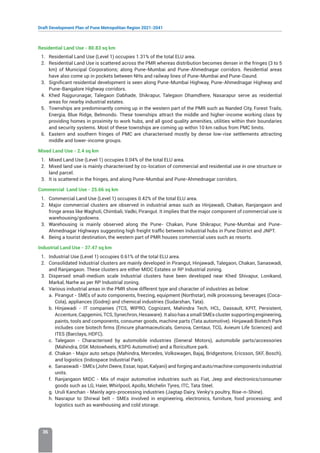 Draft Development Plan of Pune Metropolitan Region 2021-2041
36
Residential Land Use - 80.83 sq km
1. Residential Land Use (Level 1) occupies 1.31% of the total ELU area.
2. Residential Land Use is scattered across the PMR whereas distribution becomes denser in the fringes (3 to 5
km) of Municipal Corporations; along Pune-Mumbai and Pune-Ahmednagar corridors. Residential areas
have also come up in pockets between NHs and railway lines of Pune-Mumbai and Pune-Daund.
3. Significant residential development is seen along Pune-Mumbai Highway, Pune-Ahmednagar Highway and
Pune-Bangalore Highway corridors.
4. Khed Rajgurunagar, Talegaon Dabhade, Shikrapur, Talegaon Dhamdhere, Nasarapur serve as residential
areas for nearby industrial estates.
5. Townships are predominantly coming up in the western part of the PMR such as Nanded City, Forest Trails,
Energia, Blue Ridge, Belmondo. These townships attract the middle and higher-income working class by
providing homes in proximity to work hubs, and all good quality amenities, utilities within their boundaries
and security systems. Most of these townships are coming up within 10 km radius from PMC limits.
6. Eastern and southern fringes of PMC are characterised mostly by dense low-rise settlements attracting
middle and lower-income groups.
Mixed Land Use - 2.4 sq km
1. Mixed Land Use (Level 1) occupies 0.04% of the total ELU area.
2. Mixed land use is mainly characterised by co-location of commercial and residential use in one structure or
land parcel.
3. It is scattered in the fringes, and along Pune-Mumbai and Pune-Ahmednagar corridors.
Commercial Land Use - 25.66 sq km
1. Commercial Land Use (Level 1) occupies 0.42% of the total ELU area.
2. Major commercial clusters are observed in industrial areas such as Hinjawadi, Chakan, Ranjangaon and
fringe areas like Wagholi, Chimbali, Vadki, Pirangut. It implies that the major component of commercial use is
warehousing/godowns.
3. Warehousing is mainly observed along the Pune- Chakan, Pune Shikrapur, Pune-Mumbai and Pune-
Ahmednagar Highways suggesting high freight traffic between Industrial hubs in Pune District and JNPT.
4. Being a tourist destination, the western part of PMR houses commercial uses such as resorts.
Industrial Land Use - 37.47 sq km
1. Industrial Use (Level 1) occupies 0.61% of the total ELU area.
2. Consolidated Industrial clusters are mainly developed in Pirangut, Hinjawadi, Talegaon, Chakan, Sanaswadi,
and Ranjangaon. These clusters are either MIDC Estates or RP Industrial zoning.
3. Dispersed small-medium scale Industrial clusters have been developed near Khed Shivapur, Lonikand,
Markal, Narhe as per RP Industrial zoning.
4. Various industrial areas in the PMR show different type and character of industries as below:
a. Pirangut - SMEs of auto components, freezing, equipment (Northstar), milk processing, beverages (Coca-
Cola), appliances (Godrej) and chemical industries (Sudarshan, Tata).
b. Hinjawadi - IT companies (TCS, WIPRO, Cognizant, Mahindra Tech, HCL, Dassault, KPIT, Persistent,
Accenture, Capgemini, TCS, Synechron, Hexaware). It also has a small SMEs cluster supporting engineering,
paints, tools and components, consumer goods, machine parts (Tata automotive). Hinjawadi Biotech Park
includes core biotech firms (Emcure pharmaceuticals, Genova, Centaur, TCG, Avieum Life Sciences) and
ITES (Barclays, HDFC).
c. Talegaon - Characterised by automobile industries (General Motors), automobile parts/accessories
(Mahindra, DSK Motowheels, KSPG Automotive) and a floriculture park.
d. Chakan - Major auto setups (Mahindra, Mercedes, Volkswagen, Bajaj, Bridgestone, Ericsson, SKF, Bosch),
and logistics (Indospace Industrial Park).
e. Sanaswadi - SMEs (John Deere, Essar, Ispat, Kalyani) and forging and auto/machine components industrial
units.
f. Ranjangaon MIDC - Mix of major automotive industries such as Fiat, Jeep and electronics/consumer
goods such as LG, Haier, Whirlpool, Apollo, Michelin Tyres, ITC, Tata Steel.
g. Uruli Kanchan - Mainly agro-processing industries (Jagtap Dairy, Venky’s poultry, Rise-n-Shine).
h. Nasrapur to Shirwal belt - SMEs involved in engineering, electronics, furniture, food processing; and
logistics such as warehousing and cold storage.
 