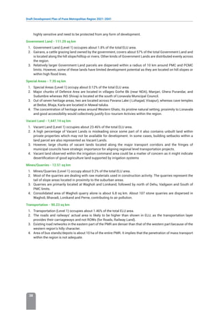 Draft Development Plan of Pune Metropolitan Region 2021-2041
38
highly sensitive and need to be protected from any form of development.
Government Land - 111.29 sq km
1. Government Land (Level 1) occupies about 1.8% of the total ELU area.
2. Gairans, a cattle grazing land owned by the government, covers about 57% of the total Government Land and
is located along the hill slope/hilltop or rivers. Other kinds of Government Lands are distributed evenly across
the region.
3. Relatively larger Government Land parcels are dispersed within a radius of 10 km around PMC and PCMC
limits. However, some of these lands have limited development potential as they are located on hill slopes or
within high flood lines.
Special Areas - 7.35 sq km
1. Special Areas (Level 1) occupy about 0.12% of the total ELU area.
2. Major chunks of Defence Area are located in villages Gorhe Bk (near NDA), Manjari, Ghera Purandar, and
Sudumbre whereas INS Shivaji is located at the south of Lonavala Municipal Council.
3. Out of seven heritage areas, two are located across Pavana Lake ( Lohagad, Visapur), whereas cave temples
at Bedse, Bhaja, Karla are locatied in Mawal taluka.
4. The concentration of heritage areas around Western Ghats; its pristine natural setting; proximity to Lonavala
and good accessibility would collectively justify Eco-tourism Activies within the region.
Vacant Land - 1,447.14 sq km
1. Vacant Land (Level 1) occupies about 23.46% of the total ELU area.
2. A high percentage of Vacant Lands is misleading since some part of it also contains unbuilt land within
private properties which may not be available for development. In some cases, building setbacks within a
land parcel are also represented as Vacant Lands.
3. However, large chunks of vacant lands located along the major transport corridors and the fringes of
municipal councils have strategic importance for aligning regional level transportation projects.
4. Vacant land observed within the irrigation command area could be a matter of concern as it might indicate
desertification of good agriculture land supported by irrigation systems
Mines/Quarries - 12.51 sq km
1. Mines/Quarries (Level 1) occupy about 0.2% of the total ELU area.
2. Most of the quarries are dealing with raw materials used in construction activity. The quarries represent the
tail of slope areas located in proximity to the suburban areas.
3. Quarries are primarily located at Wagholi and Lonikand, followed by north of Dehu, Vadgaon and South of
PMC limits.
4. Consolidated area of Wagholi quarry alone is about 6.8 sq km. About 107 stone quarries are dispersed in
Wagholi, Bhavadi, Lonikand and Perne, contributing to air pollution.
Transportation - 90.23 sq km
1. Transportation (Level 1) occupies about 1.46% of the total ELU area.
2. The roads and railways’ actual area is likely to be higher than shown in ELU, as the transportation layer
provides their carriageways and not ROWs (for Roads, Railway Land).
3. Existing road networks in the eastern part of the PMR are denser than that of the western part because of the
western region’s hilly character.
4. Area of bus stands/depots is about 10 ha of the entire PMR. It implies that the penetration of mass transport
within the region is not adequate.
 
