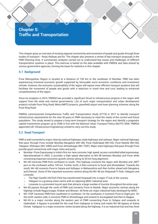 Chapter 5: Traffic and Transportation
49
Chapter 5:
Traffic and Transportation
This chapter gives an overview of existing regional connectivity and movement of people and goods through three
modes of transport - Road, Railway and Air. The chapter also presents a review of key transport proposals in the
PMR Planning Area. It summarises analyses carried out to understand key issues and challenges of different
transportation systems in place. This exercise is based on the data available with PMRDA and data shared by
various government agencies, forming the basis for statistics in this chapter.
5.1 Background
Pune Metropolitan Region is located at a distance of 150 km to the southeast of Mumbai. PMR has been
experiencing immense economic growth supported by favourable socio-economic conditions and investment
climate. However, the economic sustainability of the region will require more efficient transport systems that will
facilitate the movement of people and goods with a reduction in travel time and cost, leading to enhanced
competitiveness of the region.
Since its inception in 2015, PMRDA has provided a significant thrust to infrastructure projects in the region with
support from the state and central governments. List of such major transportation and urban development
projects include Pune Ring Road, Metro/MRTS projects, greenfield airport and town planning schemes along the
Pune Ring Road.
PMRDA commissioned Comprehensive Traffic and Transportation Study (CTTS) in 2017 to identify transport
infrastructure requirements for the next 30 years in PMR necessary to meet the needs of the current and future
population. This study aimed to prepare a long-term transport strategy for the region and identify a pragmatic
capital investments program up to 2048 in line with the National Urban Transport Policy (NUTP) 2006. PMRDA
appointed LT Infrastructure Engineering Limited to carry out this study.
5.2 Road Transport
PMR is well connected to major cities by national highways, state highways and railways. Major national highways
that pass through Pune include Mumbai-Bangalore (NH-48), Pune-Hyderabad (NH-65), Pune-Nashik (NH-60),
Talegaon-Shikrapur (NH-548D) and Pune-Ahmednagar (NH-753F). Major state highways that pass through Pune
provide good connectivity with major cities and ports.
• Mumbai–Pune Expressway is India’s first six-lane concrete, high speed, access controlled tolled expressway.
Operationalised in 2002, it provides a high-speed alternative to NH-48 between Mumbai and Pune while
connecting important economic growth centres along its 95 km long alignment.
• NH-48 traverses PMR from northwest to south. This highway connects the region with Mumbai and JNPT
port on the northwest within 150 km. Further north, it then connects to Surat and Ahmedabad. Towards the
south, NH-48 connects Pune to Satara and Kolhapur in Maharashtra and then further ahead with Bangalore
and Chennai. Some of the important economic centres along the NH-48 are Hinjawadi IT Park, Talegaon and
Lonavala.
o The Rajiv Gandhi InfoTech Park has transformed Hinjawadi into a major IT hub of the country.
o Talegaon is a growing urban centre with an adjoining MIDC industrial area.
o Lonavala is a prominent tourist spot that attracts a large number of tourists throughout the entire year.
• NH-60 passes through the north of PMR and connects Pune to Nashik. Major economic centres along the
highway include Rajgurunagar, Chakan and Bhosari. All three are major industrial hubs developed by MIDC.
• NH-753F traverses PMR from southwest to northeast. On the southwest, it connects Pune to Dighi port. On
the north-eastern side, it connects PMR to Ahmednagar and onward to Aurangabad and then to Nagpur.
• NH-65 is a major corridor along the eastern part of PMR connecting Pune to Solapur and onwards to
Hyderabad. A bypass is provided for the road from Hadapsar to Katraj and meets NH-48 bypass at Katraj
Chowk. Hadapsar is a major economic centre located along the highway. It is an industrial hub and has three
 