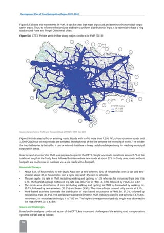 Development Plan of Pune Metropolitan Region 2021-2041
56
Figure 5.5 shows trip movements in PMR. It can be seen that most trips start and terminate in municipal corpo-
ration areas. Thus, to influence the land use and have a uniform distribution of trips, it is essential to have a ring
road around Pune and Pimpri Chinchwad cities.
Figure 5.6: CTTS: Private Vehicle flow along major corridors for PMR (2018)
Source: Comprehensive Traffic and Transport Study, (CTTS) for PMR, Dec 2019
Figure 5.6 indicates traffic on existing roads. Roads with traffic more than 1,250 PCUs/hour on minor roads and
2,500 PCUs/hour on major roads are selected. The thickness of the line denotes the intensity of traffic. The thicker
the line, the heavier is the traffic. It can be inferred that there is heavy radial road dependency for reaching municipal
corporation areas.
Road network inventory for PMR was prepared as part of the CTTS. Single lane roads constitute around 57% of the
total road length in the Study Area, followed by intermediate lane roads at about 22%. In Study Area, roads without
footpath are much more in numbers vis-a-vis roads with a footpath.
Household Surveys
• About 62% of households in the Study Area own a two-wheeler, 10% of households own a car and two-
wheeler, about 3% of households own a cycle only and 13% own no vehicles.
• The per capita trip rate in PMR, including walking and cycling, is 1.26 whereas for motorized trips only it is
0.79. The highest average motorized trip rate was observed in PMC, i.e. 0.90, followed by PCMC, i.e. 0.82.
• The mode-wise distribution of trips (including walking and cycling) in PMR is dominated by walking, i.e.
35.1%, followed by two-wheelers (33.2%) and buses (9.9%). The share of trips catered to by cars is at 9.1%.
• Work-based activities dominate the distribution of trips based on purpose in PMR, i.e. 51.3%, followed by
educational trips (33.8%). The average per capita trip length in PMR, including walking and cycling, is 5.16 km.
In contrast, for motorized only trips, it is 7.80 km. The highest average motorized trip length was observed in
the rest of PMR, i.e. 9.43 km.
Issues and Challenges
Based on the analyses conducted as part of the CTTS, key issues and challenges of the existing road transportation
systems in PMR are as follows:
 