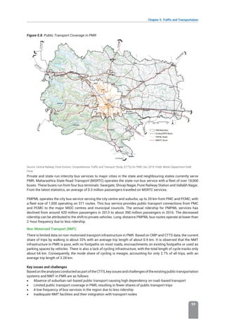 Chapter 5: Traffic and Transportation
59
Figure 5.8: Public Transport Coverage in PMR
Source: Central Railway, Pune Division; Comprehensive Traffic and Transport Study, (CTTS) for PMR, Dec 2019; Public Works Department GoM,
Pune;
Private and state-run intercity bus services to major cities in the state and neighbouring states currently serve
PMR. Maharashtra State Road Transport (MSRTC) operates the state-run bus service with a fleet of over 18,000
buses. These buses run from four bus terminals: Swargate, Shivaji Nagar, Pune Railway Station and Vallabh Nagar.
From the latest statistics, an average of 0.3 million passengers travelled on MSRTC services.
PMPML operates the city bus service serving the city centre and suburbs, up to 20 km from PMC and PCMC, with
a fleet size of 1,500 operating on 371 routes. This bus service provides public transport connections from PMC
and PCMC to the major MIDC centres and municipal councils. The annual ridership for PMPML services has
declined from around 420 million passengers in 2013 to about 390 million passengers in 2016. The decreased
ridership can be attributed to the shift to private vehicles. Long-distance PMPML bus routes operate at lower than
2-hour frequency due to less ridership.
Non-Motorized Transport (NMT)
There is limited data on non-motorised transport infrastructure in PMR. Based on CMP and CTTS data, the current
share of trips by walking is about 33% with an average trip length of about 0.9 km. It is observed that the NMT
infrastructure in PMR is poor, with no footpaths on most roads, encroachments on existing footpaths or used as
parking spaces by vehicles. There is also a lack of cycling infrastructure, with the total length of cycle tracks only
about 64 km. Consequently, the mode share of cycling is meagre, accounting for only 2.7% of all trips, with an
average trip length of 3.28 km.
Key issues and challenges
BasedontheanalysesconductedaspartoftheCTTS,keyissuesandchallengesoftheexistingpublictransportation
systems and NMT in PMR are as follows:
• Absence of suburban rail-based public transport causing high dependency on road-based transport
• Limited public transport coverage in PMR, resulting in fewer shares of public transport trips
• A low frequency of bus services in the region due to less ridership
• Inadequate NMT facilities and their integration with transport nodes
 