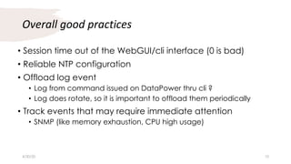Overall good practices
• Session time out of the WebGUI/cli interface (0 is bad)
• Reliable NTP configuration
• Offload log event
• Log from command issued on DataPower thru cli ?
• Log does rotate, so it is important to offload them periodically
• Track events that may require immediate attention
• SNMP (like memory exhaustion, CPU high usage)
4/30/20 10
 
