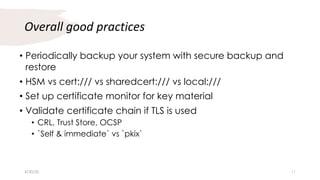 Overall good practices
• Periodically backup your system with secure backup and
restore
• HSM vs cert:/// vs sharedcert:/// vs local:///
• Set up certificate monitor for key material
• Validate certificate chain if TLS is used
• CRL, Trust Store, OCSP
• `Self & immediate` vs `pkix`
4/30/20 11
 