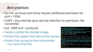 Best practices
• Do not use lower port (may require additional permission for
port < 1024)
• COPY : Mounted file (pay special attention to permission, file
ownership)
• Use `USER root` cautiously
• Version control the docker image
• Protect the system that will run the docker
• Protect the access to the orchestrator
• E.g. kubeconfig if k8s
4/30/20 16
 