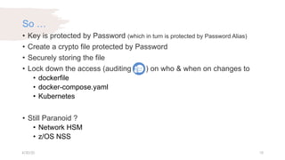 So …
• Key is protected by Password (which in turn is protected by Password Alias)
• Create a crypto file protected by Password
• Securely storing the file
• Lock down the access (auditing ) on who & when on changes to
• dockerfile
• docker-compose.yaml
• Kubernetes
• Still Paranoid ?
• Network HSM
• z/OS NSS
4/30/20 18
 