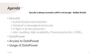 Agenda
• Security
• Authentication/Authorization
• Transport vs Message level security
• In flight vs at rest protection
• Misc: Auditing, High availability, Physical protection, CORS…
• DataPower
• Access to DataPower
• Usage of DataPower
Security is always excessive until it’s not enough - Robbie Sinclair
4/30/20 8
 