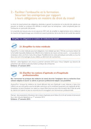 2 - Faciliter l’embauche et la formation.
Sécuriser les entreprises par rapport
à leurs obligations en matière de droit du travail
Le droit du travail prévoit des obligations, destinées à garantir la protection et la sécurité des salariés, qui
peuvent se révéler en pratique très difficiles à remplir pour les entreprises : cette complexité pèse sur
l’embauche, en particulier des jeunes.
Un ensemble de mesures sera mis en œuvre en 2015 afin de simplifier la réglementation de la médecine
du travail et de l’apprentissage, sans remettre en cause la protection de la sécurité et de la santé des salariés.
Simplifier les obligations en matière de médecine du travail
21. Simplifier la visite médicale
Aujourd’hui : la visite médicale, pourtant obligatoire, n’est réalisée que dans 15% des cas et peut relever de
la formalité impossible (faiblesse des effectifs de la médecine du travail, contrats courts…), ce qui place les
employeurs dans une forte insécurité juridique. Parallèlement, les visites périodiques (annuelles ou tous les
deux ans) sont chronophages et peu ciblées, au détriment de la prévention.
Demain : cette législation sera revue au premier semestre 2015 pour mieux l’adapter aux besoins de
prévention des salariés et de sécurisation juridique des entreprises.
Echéance : 2e semestre 2015
22. Clarifier les notions d’aptitude et d’inaptitude
professionnelles
But : harmoniser les pratiques des médecins du travail, sécuriser l’employeur dans sa recherche d’une
solution adaptée et assurer au salarié un parcours professionnel adapté à ses possibilités
Aujourd’hui : lorsque les médecins du travail délivrent des avis d’aptitude « avec réserves » (plus d’un
million), ces avis sont parfois assortis de telles restrictions qu’ils constituent quasiment une inaptitude de fait :
l’employeur ne peut remplacer son salarié au risque d’être poursuivi pour discrimination liée à l’état de santé
du salarié et le salarié ne peut se reconstruire en envisageant une reconversion professionnelle.
Demain :des propositions d’évolution de la notion d’aptitude seront faites d’ici la fin de l’année et donneront
lieu à des mesures législatives au 1er semestre 2015.
Echéance : 2e semestre 2015
1050 nouvelles mesures de simplification pour les entreprises
pour les entr
eprises
SIMPLIFICATION
SIMPLIFIER
pour les entr
eprises
SIMPLIFICATION
SIMPLIFIER
 