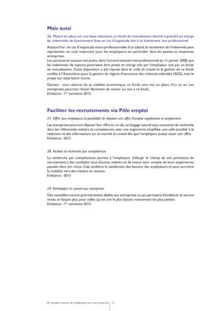 1250 nouvelles mesures de simplification pour les entreprises
Mais aussi
26. Mettre en place,sur une base volontaire,un fonds de mutualisation destiné à prendre en charge
les indemnités de licenciement dues en cas d’inaptitude liée à un événement non professionnel
Aujourd’hui :en cas d’inaptitude extra-professionnelle d’un salarié,le versement de l’indemnité peut
représenter un coût important pour les employeurs en particulier dans les petites et moyennes
entreprises.
Les partenaires sociaux ont prévu,dans l’accord national interprofessionnel du 11 janvier 2008,que
les indemnités de rupture pourraient être prises en charge soit par l’employeur soit par un fonds
de mutualisation. Cette disposition a été reprise dans le code du travail et la gestion de ce fonds
confiée à l’Association pour la gestion du régime d’assurance des créances salariales (AGS), mais le
projet est resté lettre morte.
Demain : sous réserve de sa viabilité économique, ce fonds sera mis en place d’ici un an. Les
entreprises pourront choisir librement de cotiser ou non à ce fonds.
Echéance : 1er semestre 2015
Faciliter les recrutements via Pôle emploi
27. Offrir aux employeurs la possibilité de déposer une offre d’emploi rapidement et simplement
Les entreprises pourront déposer leur offre en un clic,en langage naturel sans contrainte de recherche
dans les référentiels métiers et compétences, avec une ergonomie simplifiée, une aide possible à la
rédaction et des informations sur le marché du travail afin que l’employeur puisse situer son offre.
Echéance : 2015
28. Faciliter la recherche par compétences
La recherche par compétences permet à l'employeur d'élargir le champ de son processus de
recrutement à des candidats issus d'autres métiers et de mieux tenir compte de leurs expériences
passées dans son choix. Cela améliore la satisfaction des besoins des employeurs et peut accroître
la mobilité vers des métiers en tension.
Echéance : 2015
29. Développer le conseil aux entreprises
Des conseillers seront prioritairement dédiés aux entreprises ce qui permettra d'améliorer le service
rendu en faisant plus pour celles qui en ont le plus besoin, notamment les plus petites.
Echéance : 1er semestre 2015
 