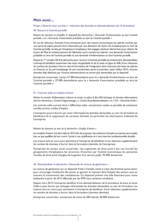 1650 nouvelles mesures de simplification pour les entreprises
Mais aussi…
Projet « Dites-le nous une fois » : réduction des données et dématérialisation de 12 formulaires
40. Recours à l’activité partielle
Réduire les données et simplifier le dispositif des démarches « Demande d’indemnisation au titre l’activité
partielle » et « Demande d’autorisation préalable au titre de l’activité partielle »
En cas de réduction d'activité d'une entreprise pour des raisons économiques, les salariés touchés par
une perte de salaire peuvent être indemnisés par une allocation de revenu de remplacement,au titre de
l'activité partielle,versée par l'employeur.L’employeur doit engager plusieurs démarches pour obtenir de
la part de l'État le remboursement de l'allocation qu'il a versée aux salariés :une demande d’autorisation
préalable au titre de l’activité partielle et une demande d’indemnisation au titre l’activité partielle.
Depuis le 1er octobre 2014,la démarche pour recourir à l’activité partielle est entièrement dématérialisée.
L’entreprise bénéficie notamment des états récapitulatifs et de la saisie en ligne du RIB,d’une réduction
du nombre de données à fournir dans le formulaire,de l’intégration dans l’extranet des listes de salariés
et d’heures et du pré-remplissage de ses coordonnées après la première saisie. Début 2015, d’autres
données déjà détenues par d’autres administrations ne seront plus demandées par le dispositif
Entreprises concernées :toutes.57 900 demandes/an pour la « demande d’indemnisation au titre de
l’activité partielle ». 27 000 demandes/an pour la « demande d’autorisation préalable au titre de
l’acitvité partielle »
41. Contrats aidés et emplois d’avenir
Réduire le nombre d’informations à fournir et mettre en place le flux EDI (échange de données informatisées)
dans les démarches « Contrat d’apprentissage »,« Contrat de professionnalisation » et « CUI – Demande d’aide »
Les contrats aidés ouvrent droit à différentes aides : exonération, totale ou partielle, de cotisations
sociales, primes, crédits d’impôts…
L’entreprise pourra fournir par envoi informatisé les données demandées au sein du formulaire et
bénéficiera de la suppression de certaines données, en particulier les informations d’identité de
l’entreprise.
Réduire les données au sein de la démarche « Emploi d’avenir »
Les emplois d’avenir ont été créés en 2012 afin de proposer des solutions d’emploi aux jeunes sans emploi
peu ou pas qualifiés,de leur ouvrir l’accès à une qualification et à une insertion professionnelle durable.
Les travaux sont en cours pour permettre à l’entreprise de bénéficier d’une réduction supplémentaire
du nombre de données à fournir dans le formulaire (identités de l’entreprise).
Entreprises du secteur privé concernées : les organismes de droit privé à but non lucratif, les
groupements d’employeurs, les structures d’insertion par l’activité économique, les personnes
morales de droit privé chargées de la gestion d’un service public. 95 000 dossiers/an.
42. Dématérialiser la démarche « Demande de contrat de génération »
Le contrat de génération est un dispositif d'aide à l'emploi visant à créer des binômes jeune-senior
pour encourager l'embauche des jeunes et garantir le maintien dans l'emploi des seniors, tout en
assurant la transmission des compétences. Ce dispositif prévoit une aide financière pour toute
embauche à partir de 2013 effectuée par les PME sous certaines conditions.
Depuis mars 2014, l’entreprise bénéficie d’une dématérialisation de la procédure de bout en bout.
Celle-ci peut fournir par échanges informatisés les données demandées au sein du formulaire. Les
travaux sont en cours pour permettre à l’entreprise de bénéficier d’une réduction supplémentaire
du nombre de données à fournir dans le formulaire (données identités).
Entreprises concernées : entreprises de moins de 300 salariés. 30 000 dossiers/an.
 